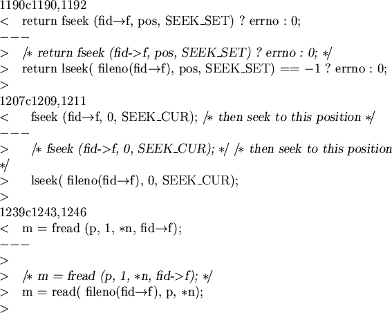 \begin{cprog}
1190c1190,1192
< return fseek (fid->f, pos, SEEK_SET) ? errno : 0;...
... fread (p, 1, *n, fid->f); */
> m = read( fileno(fid->f), p, *n);
>
\end{cprog}